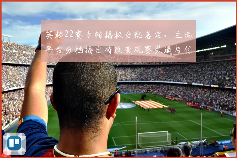 英超22赛季转播权分配落定，主流平台分档播出将改变观赛渠道与付费模式