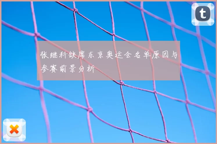 张继科缺席东京奥运会名单原因与参赛前景分析