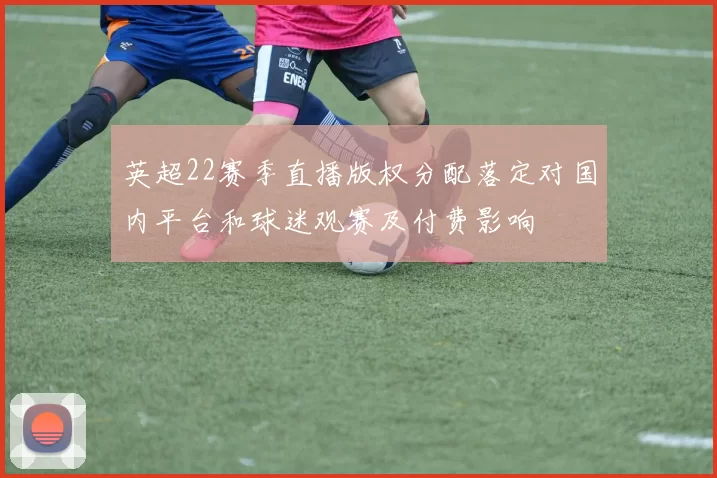 英超22赛季直播版权分配落定对国内平台和球迷观赛及付费影响