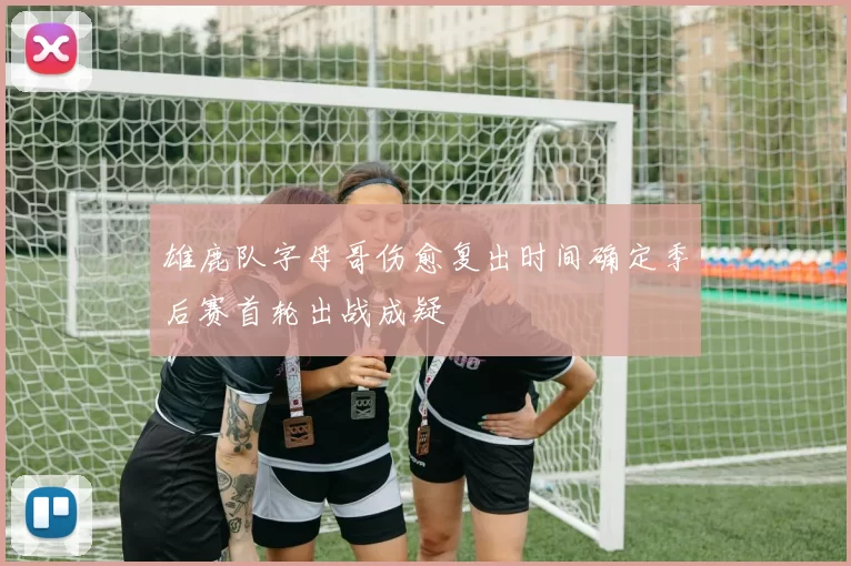 雄鹿队字母哥伤愈复出时间确定季后赛首轮出战成疑