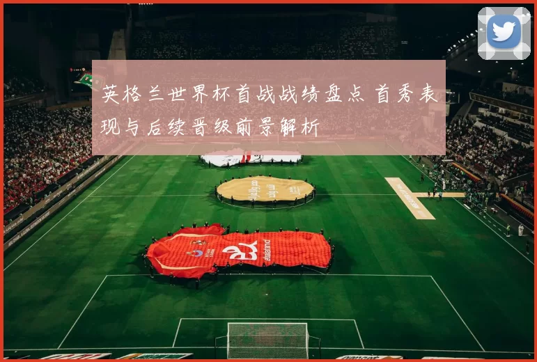 英格兰世界杯首战战绩盘点 首秀表现与后续晋级前景解析