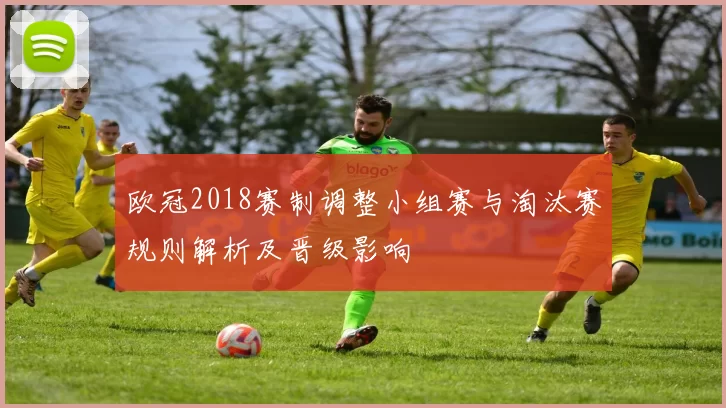 欧冠2018赛制调整小组赛与淘汰赛规则解析及晋级影响