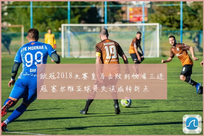 欧冠2018决赛皇马击败利物浦三连冠 塞尔维亚球员失误成转折点