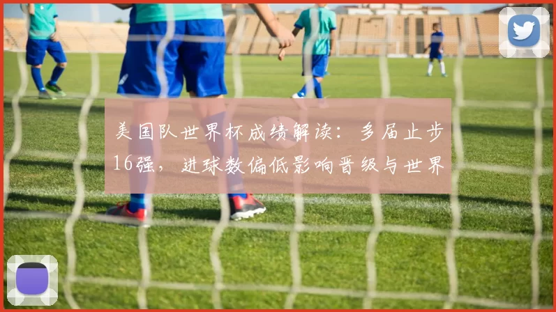 美国队世界杯成绩解读：多届止步16强，进球数偏低影响晋级与世界排名