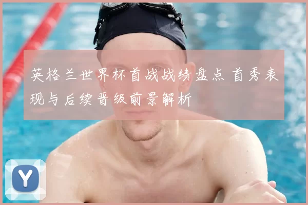 英格兰世界杯首战战绩盘点 首秀表现与后续晋级前景解析