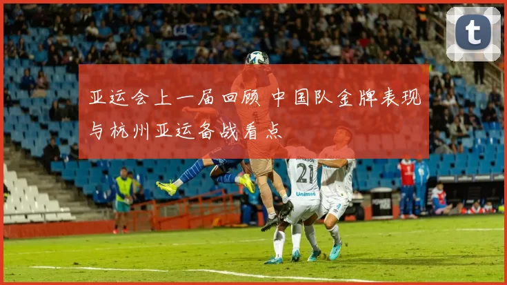 亚运会上一届回顾 中国队金牌表现与杭州亚运备战看点