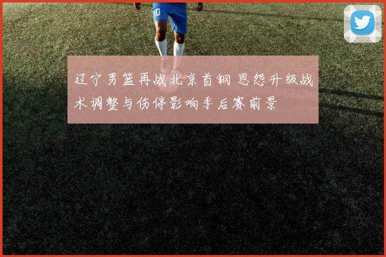 辽宁男篮再战北京首钢 恩怨升级战术调整与伤停影响季后赛前景