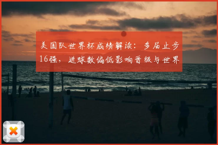 美国队世界杯成绩解读：多届止步16强，进球数偏低影响晋级与世界排名