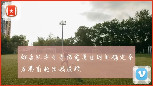 雄鹿队字母哥伤愈复出时间确定季后赛首轮出战成疑