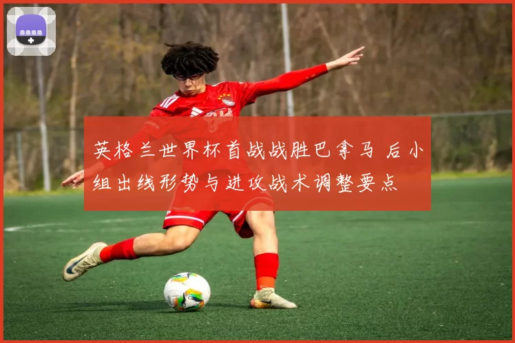 英格兰世界杯首战战胜巴拿马 后小组出线形势与进攻战术调整要点