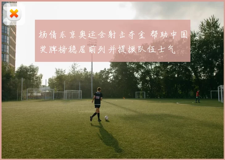 杨倩东京奥运会射击夺金 帮助中国奖牌榜稳居前列并提振队伍士气