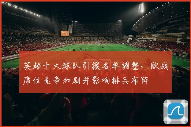 英超十大球队引援名单调整，欧战席位竞争加剧并影响排兵布阵