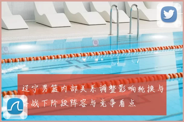 辽宁男篮内部关系调整影响轮换与备战下阶段阵容与竞争看点