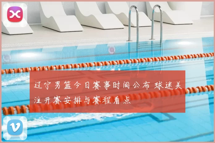 辽宁男篮今日赛事时间公布 球迷关注开赛安排与赛程看点