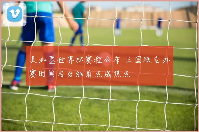 美加墨世界杯赛程公布 三国联合办赛时间与分组看点成焦点