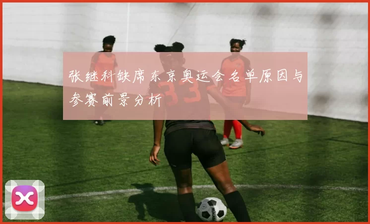 张继科缺席东京奥运会名单原因与参赛前景分析