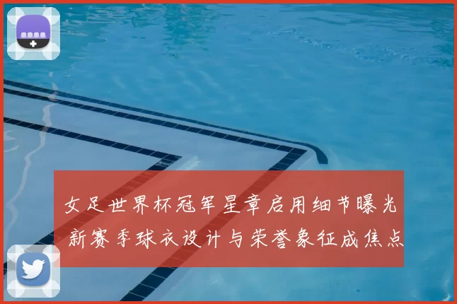 女足世界杯冠军星章启用细节曝光 新赛季球衣设计与荣誉象征成焦点